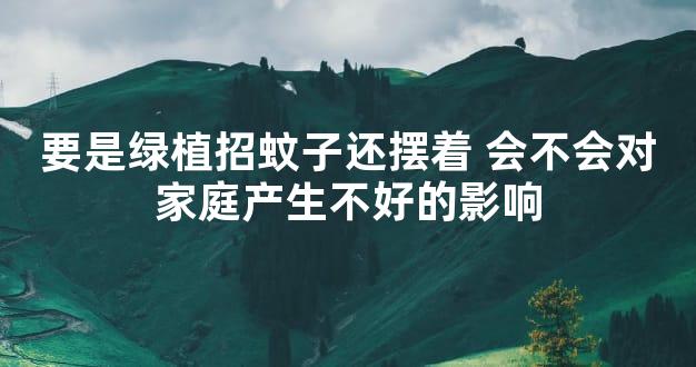 要是绿植招蚊子还摆着 会不会对家庭产生不好的影响